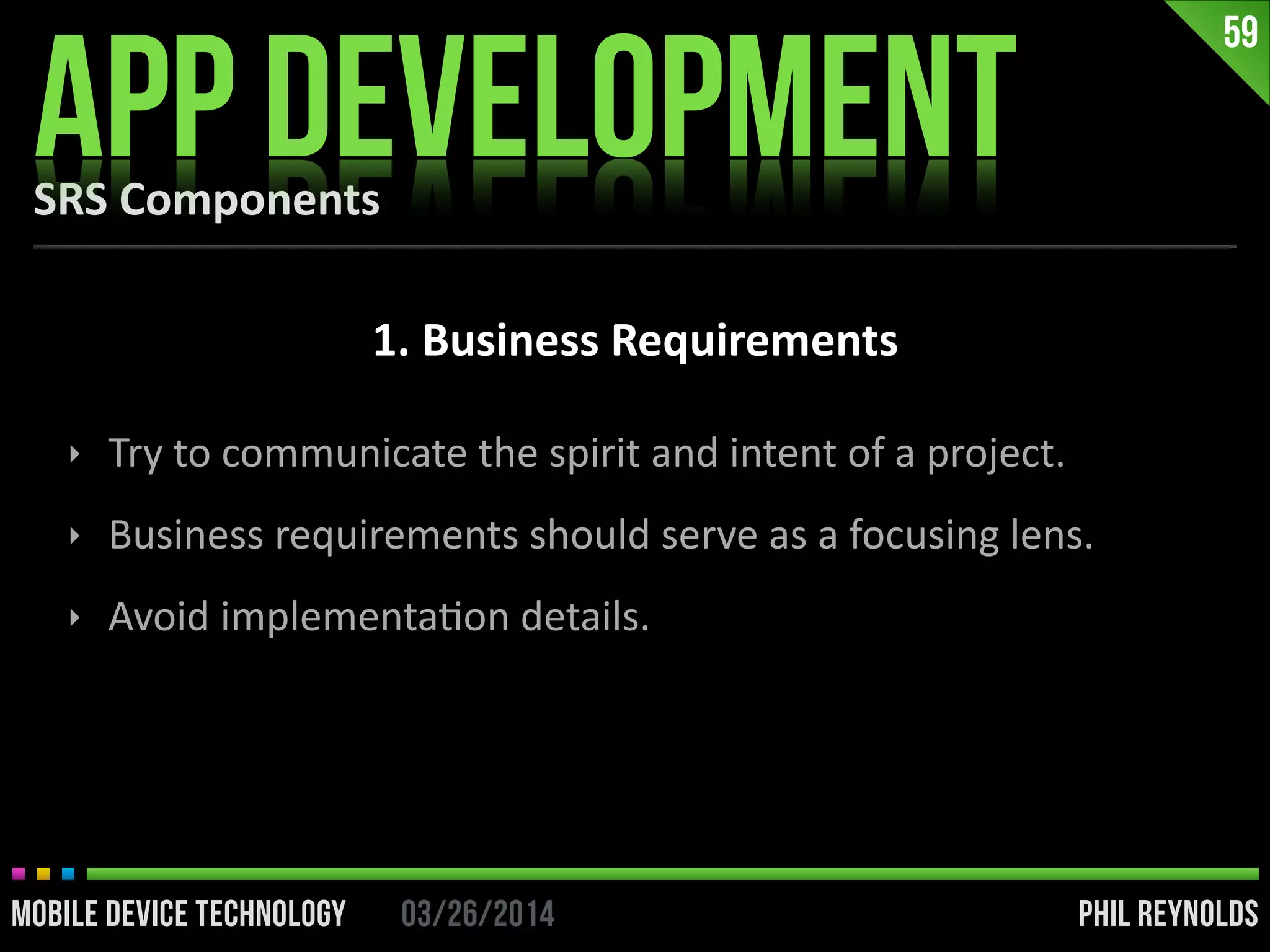 PHIL REYNOLDS03/26/2014MOBILE DEVICE TECHNOLOGY
SRS	
  Components
APP DEVELOPMENT
59
1.	
  Business	
  Requirements
‣ Try	
  to	
  communicate	
  the	
  spirit	
  and	
  intent	
  of	
  a	
  project.	
  
‣ Business	
  requirements	
  should	
  serve	
  as	
  a	
  focusing	
  lens.	
  
‣ Avoid	
  implementaIon	
  details.
 