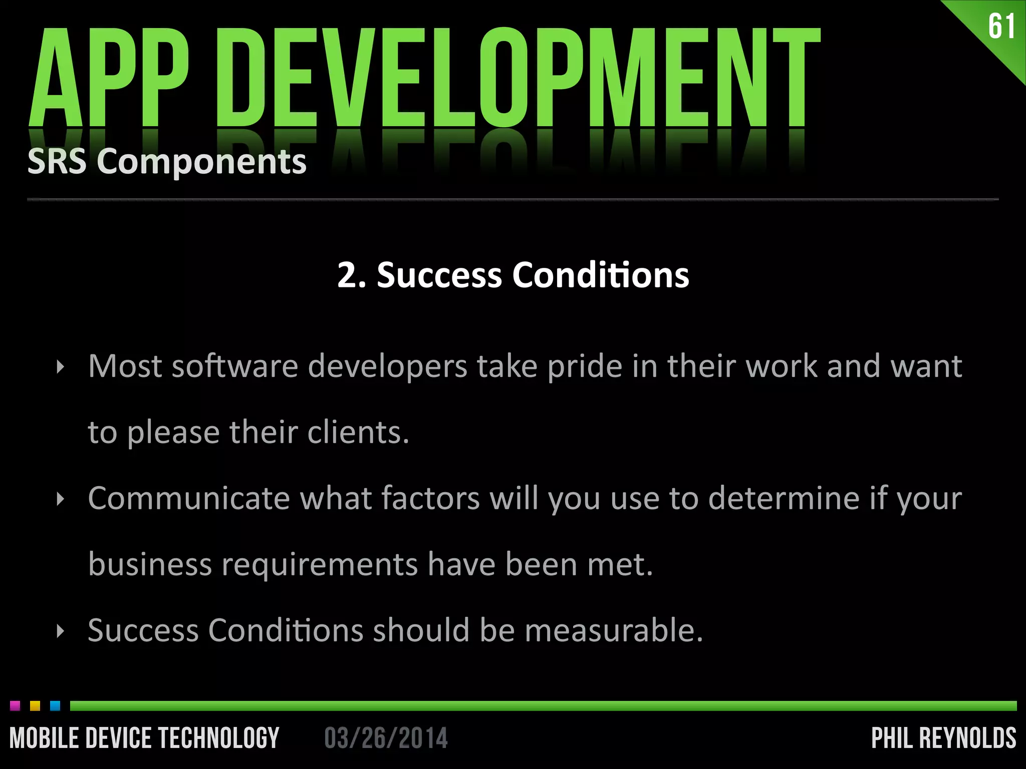 PHIL REYNOLDS03/26/2014MOBILE DEVICE TECHNOLOGY
SRS	
  Components
APP DEVELOPMENT
61
2.	
  Success	
  Condi2ons
‣ Most	
  soDware	
  developers	
  take	
  pride	
  in	
  their	
  work	
  and	
  want	
  
to	
  please	
  their	
  clients.	
  
‣ Communicate	
  what	
  factors	
  will	
  you	
  use	
  to	
  determine	
  if	
  your	
  
business	
  requirements	
  have	
  been	
  met.	
  
‣ Success	
  CondiIons	
  should	
  be	
  measurable.
 