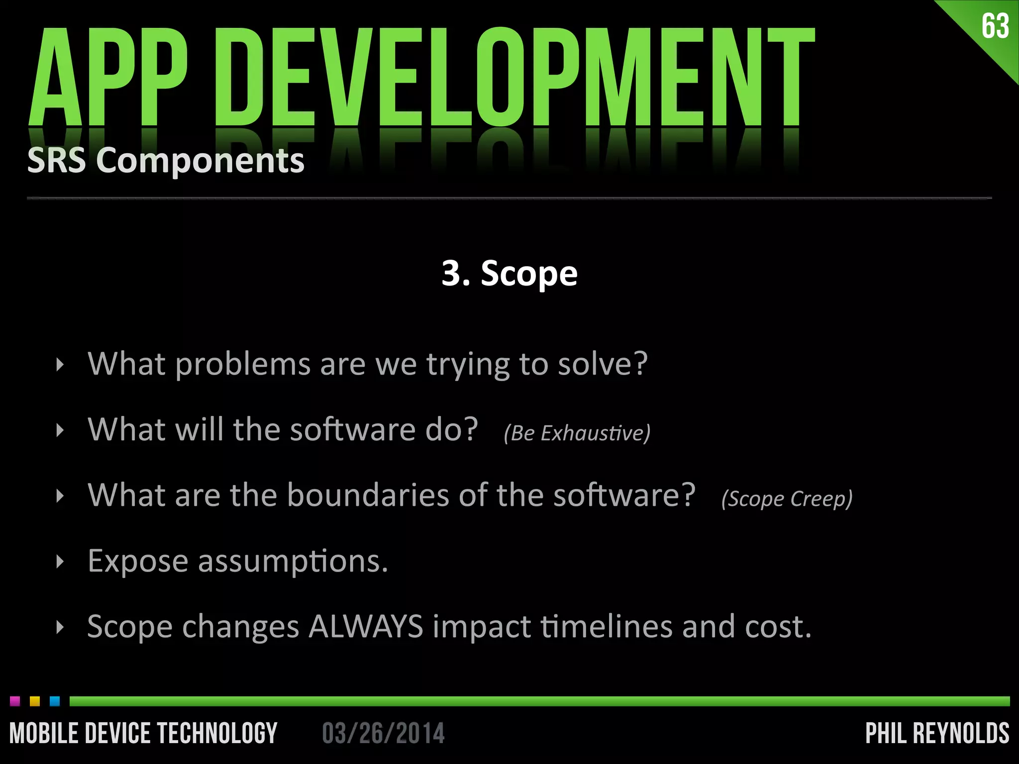 PHIL REYNOLDS03/26/2014MOBILE DEVICE TECHNOLOGY
SRS	
  Components
APP DEVELOPMENT
63
3.	
  Scope
‣ What	
  problems	
  are	
  we	
  trying	
  to	
  solve?	
  
‣ What	
  will	
  the	
  soDware	
  do?	
  	
  	
  (Be	
  ExhausUve)	
  
‣ What	
  are	
  the	
  boundaries	
  of	
  the	
  soDware?	
  	
  	
  (Scope	
  Creep)	
  
‣ Expose	
  assumpIons.	
  
‣ Scope	
  changes	
  ALWAYS	
  impact	
  Imelines	
  and	
  cost.
 