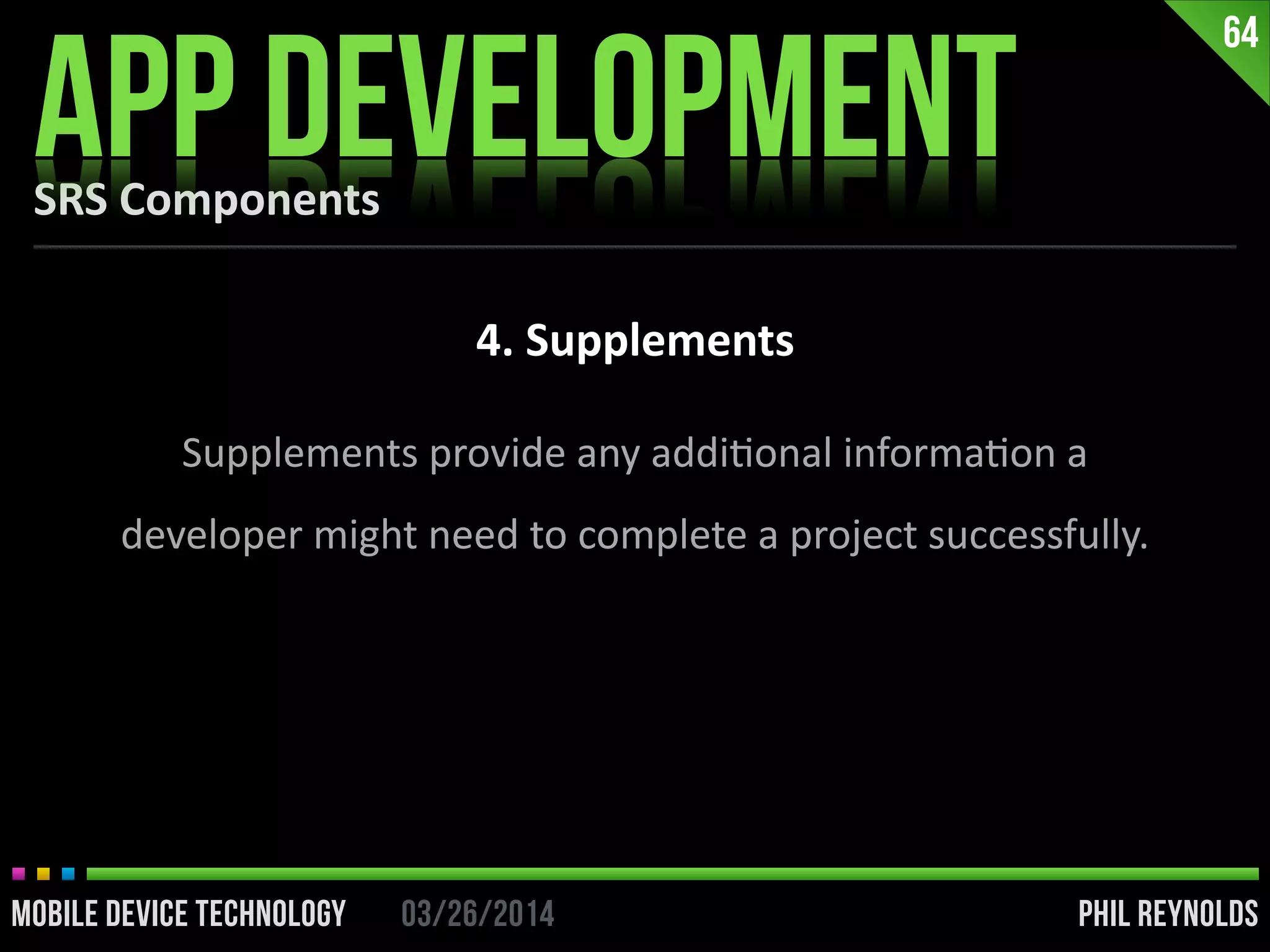 PHIL REYNOLDS03/26/2014MOBILE DEVICE TECHNOLOGY
SRS	
  Components
APP DEVELOPMENT
64
4.	
  Supplements
Supplements	
  provide	
  any	
  addiIonal	
  informaIon	
  a	
  
developer	
  might	
  need	
  to	
  complete	
  a	
  project	
  successfully.
 
