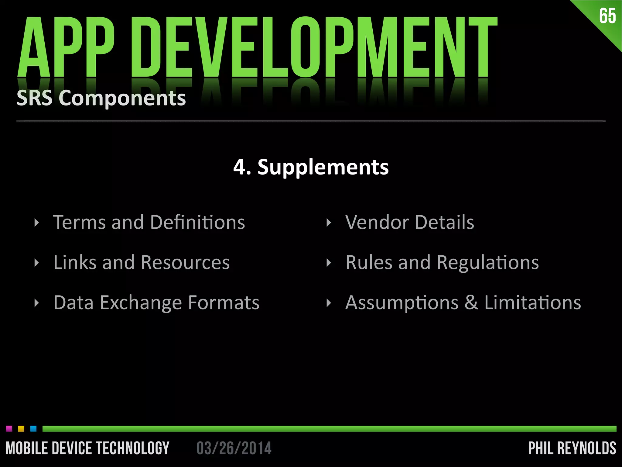 PHIL REYNOLDS03/26/2014MOBILE DEVICE TECHNOLOGY
SRS	
  Components
APP DEVELOPMENT
65
4.	
  Supplements
‣ Terms	
  and	
  DeﬁniIons	
  
‣ Links	
  and	
  Resources	
  
‣ Data	
  Exchange	
  Formats	
  
‣ Vendor	
  Details	
  
‣ Rules	
  and	
  RegulaIons	
  
‣ AssumpIons	
  &	
  LimitaIons
 