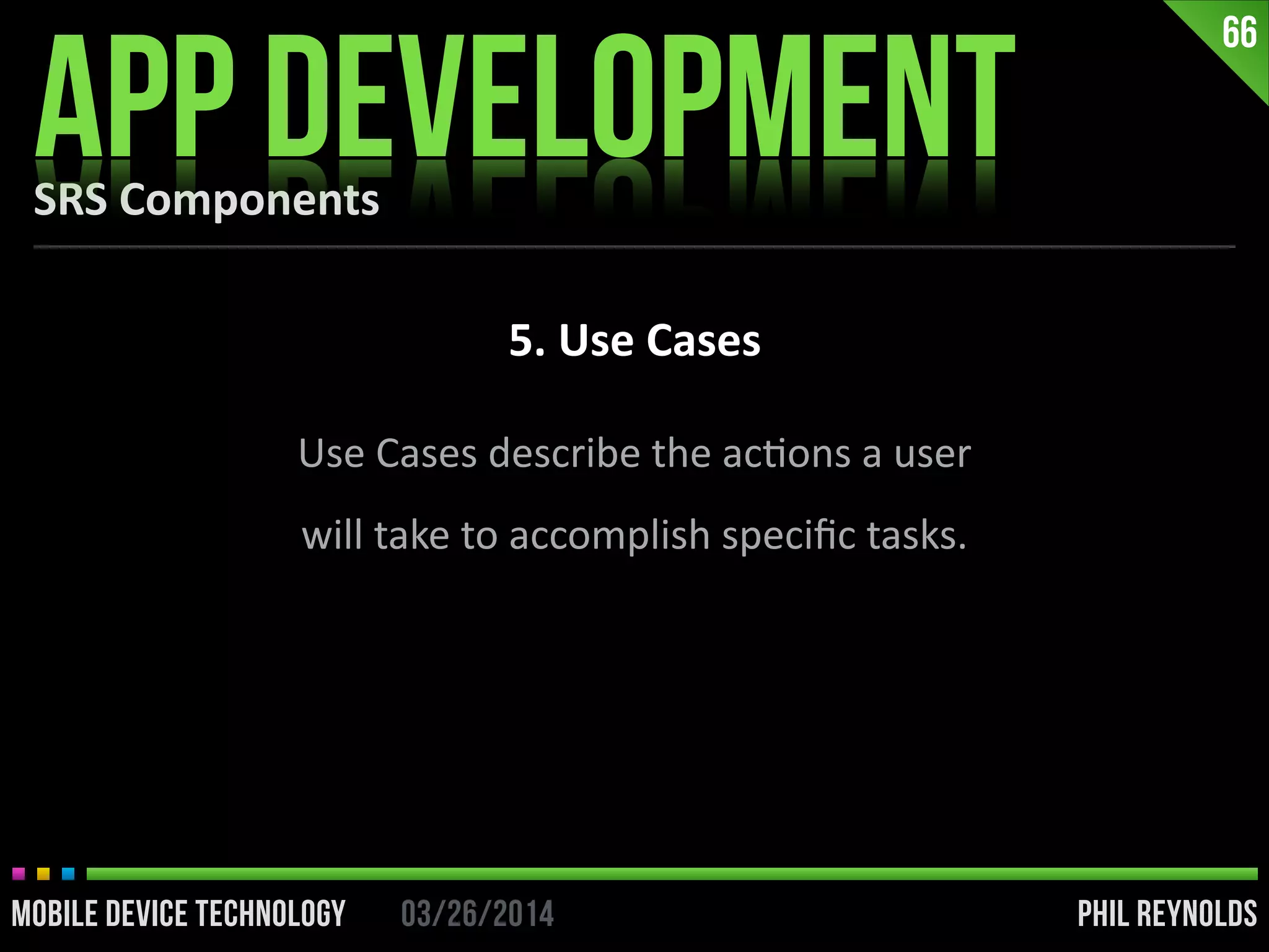 PHIL REYNOLDS03/26/2014MOBILE DEVICE TECHNOLOGY
SRS	
  Components
APP DEVELOPMENT
66
5.	
  Use	
  Cases
Use	
  Cases	
  describe	
  the	
  acIons	
  a	
  user	
  
will	
  take	
  to	
  accomplish	
  speciﬁc	
  tasks.
 