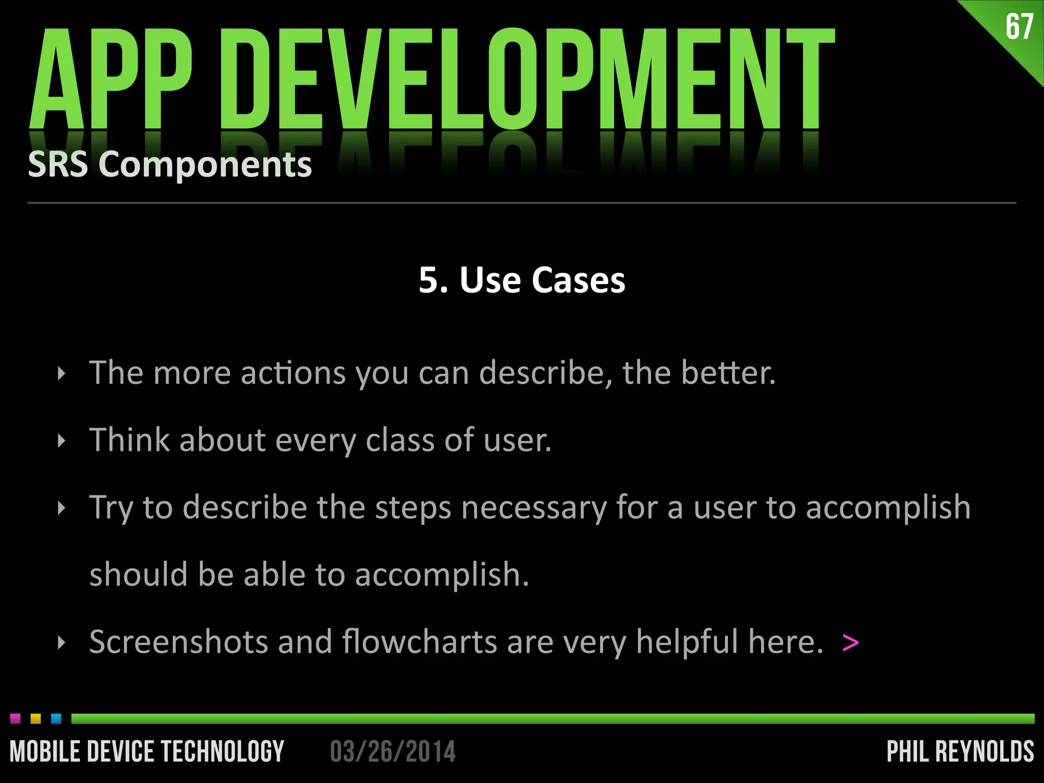 PHIL REYNOLDS03/26/2014MOBILE DEVICE TECHNOLOGY
SRS	
  Components
APP DEVELOPMENT
67
5.	
  Use	
  Cases
‣ The	
  more	
  acIons	
  you	
  can	
  describe,	
  the	
  beier.	
  
‣ Think	
  about	
  every	
  class	
  of	
  user.	
  
‣ Try	
  to	
  describe	
  the	
  steps	
  necessary	
  for	
  a	
  user	
  to	
  accomplish	
  
should	
  be	
  able	
  to	
  accomplish.	
  	
  
‣ Screenshots	
  and	
  ﬂowcharts	
  are	
  very	
  helpful	
  here.	
  	
  >
 