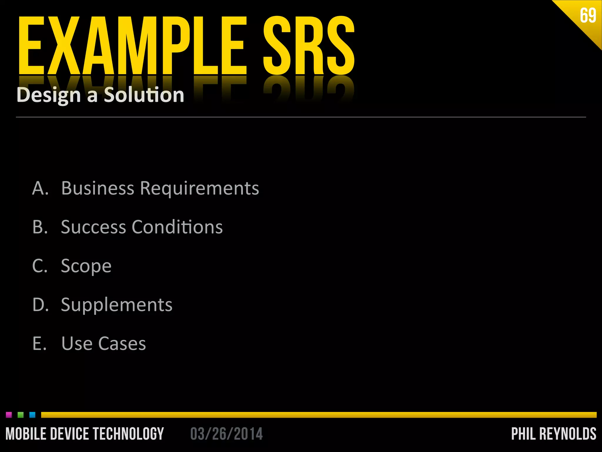 PHIL REYNOLDS03/26/2014MOBILE DEVICE TECHNOLOGY
Design	
  a	
  Solu2on
EXAMPLE SRS
69
A. Business	
  Requirements	
  
B. Success	
  CondiIons	
  
C. Scope	
  
D. Supplements	
  
E. Use	
  Cases
 