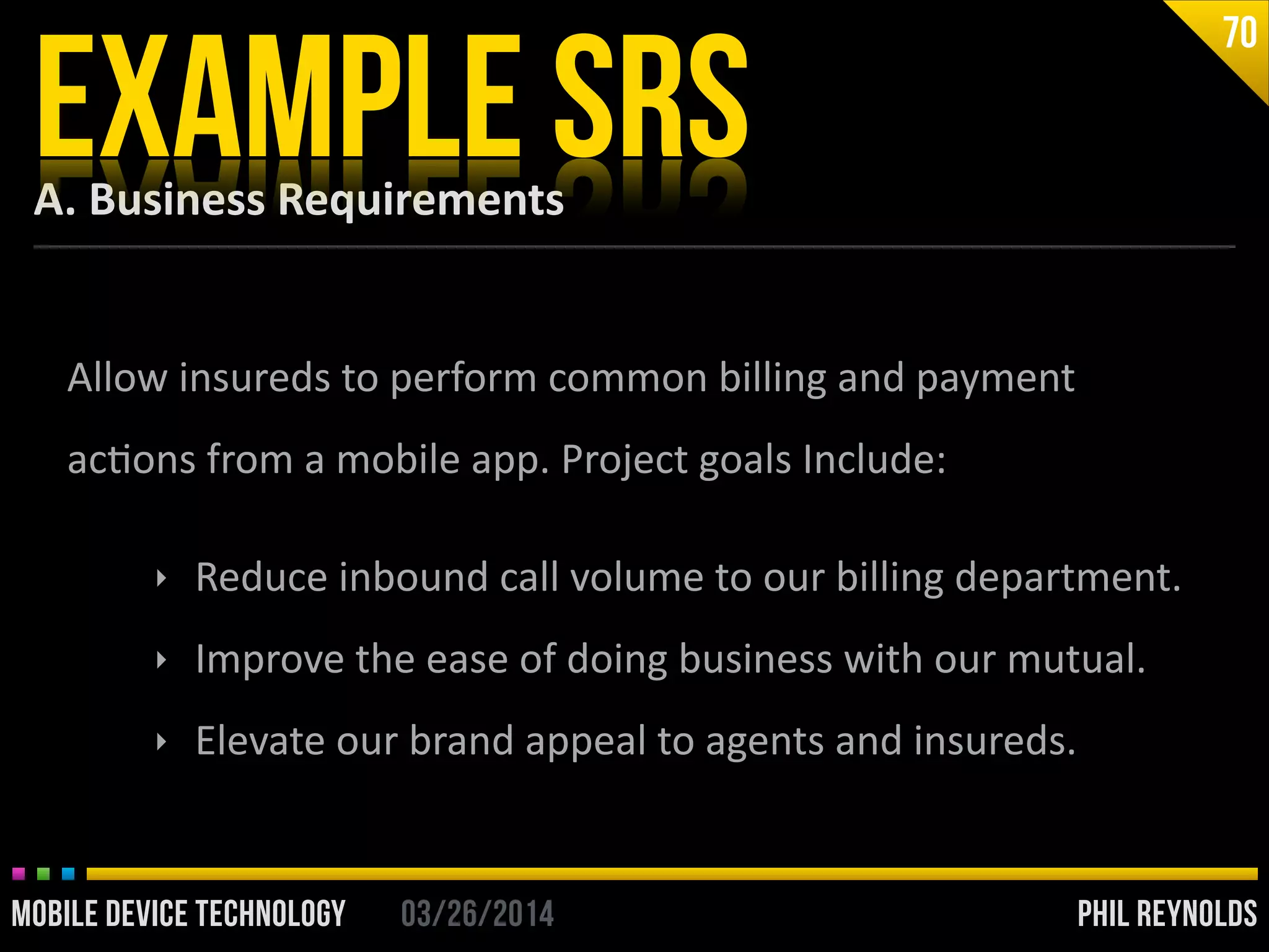 PHIL REYNOLDS03/26/2014MOBILE DEVICE TECHNOLOGY
A.	
  Business	
  Requirements
EXAMPLE SRS
70
Allow	
  insureds	
  to	
  perform	
  common	
  billing	
  and	
  payment	
  
acIons	
  from	
  a	
  mobile	
  app.	
  Project	
  goals	
  Include:	
  
!
‣ Reduce	
  inbound	
  call	
  volume	
  to	
  our	
  billing	
  department.	
  
‣ Improve	
  the	
  ease	
  of	
  doing	
  business	
  with	
  our	
  mutual.	
  
‣ Elevate	
  our	
  brand	
  appeal	
  to	
  agents	
  and	
  insureds.
 