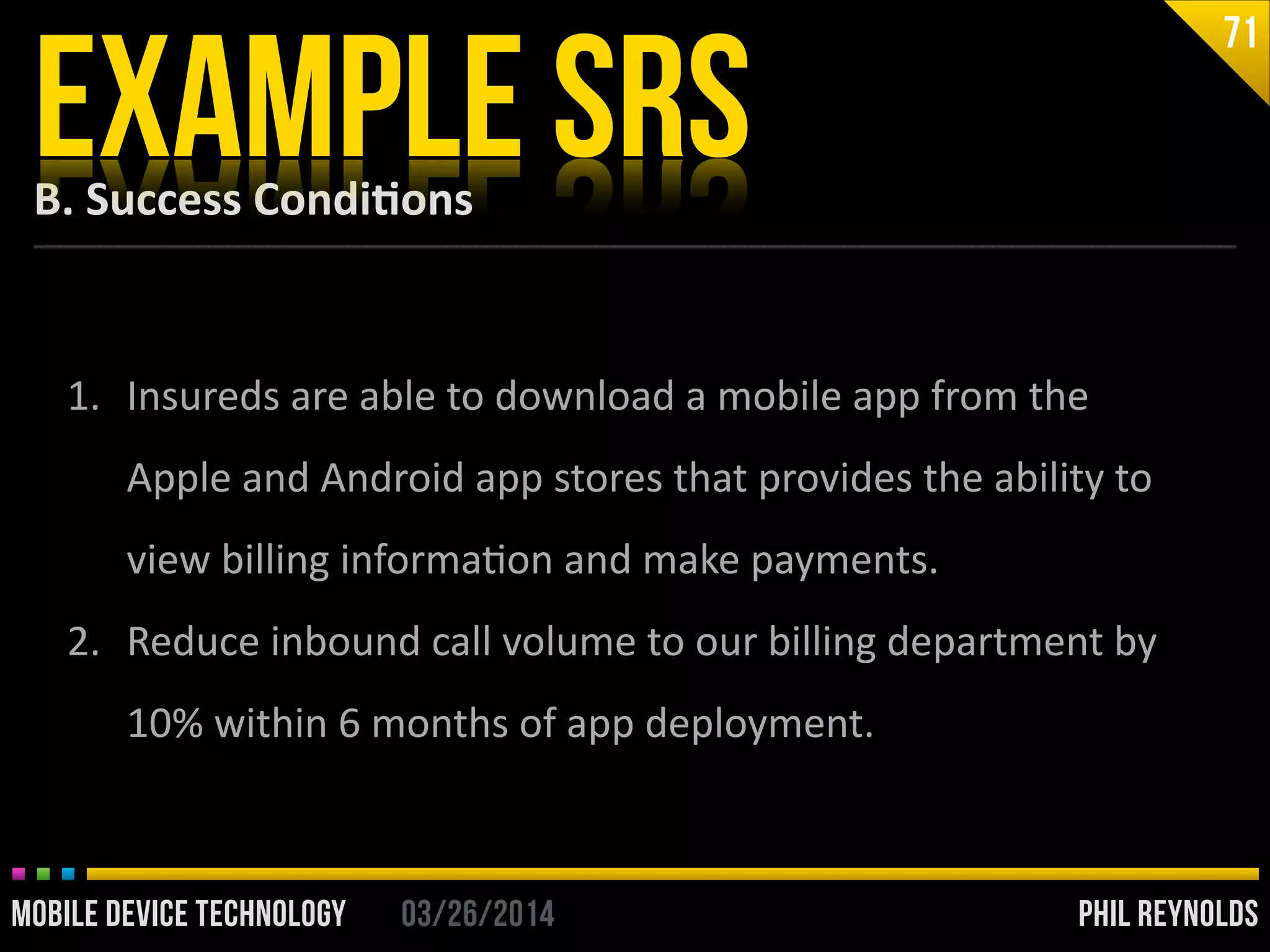 PHIL REYNOLDS03/26/2014MOBILE DEVICE TECHNOLOGY
B.	
  Success	
  Condi2ons
EXAMPLE SRS
71
1. Insureds	
  are	
  able	
  to	
  download	
  a	
  mobile	
  app	
  from	
  the	
  
Apple	
  and	
  Android	
  app	
  stores	
  that	
  provides	
  the	
  ability	
  to	
  
view	
  billing	
  informaIon	
  and	
  make	
  payments.	
  
2. Reduce	
  inbound	
  call	
  volume	
  to	
  our	
  billing	
  department	
  by	
  
10%	
  within	
  6	
  months	
  of	
  app	
  deployment.
 