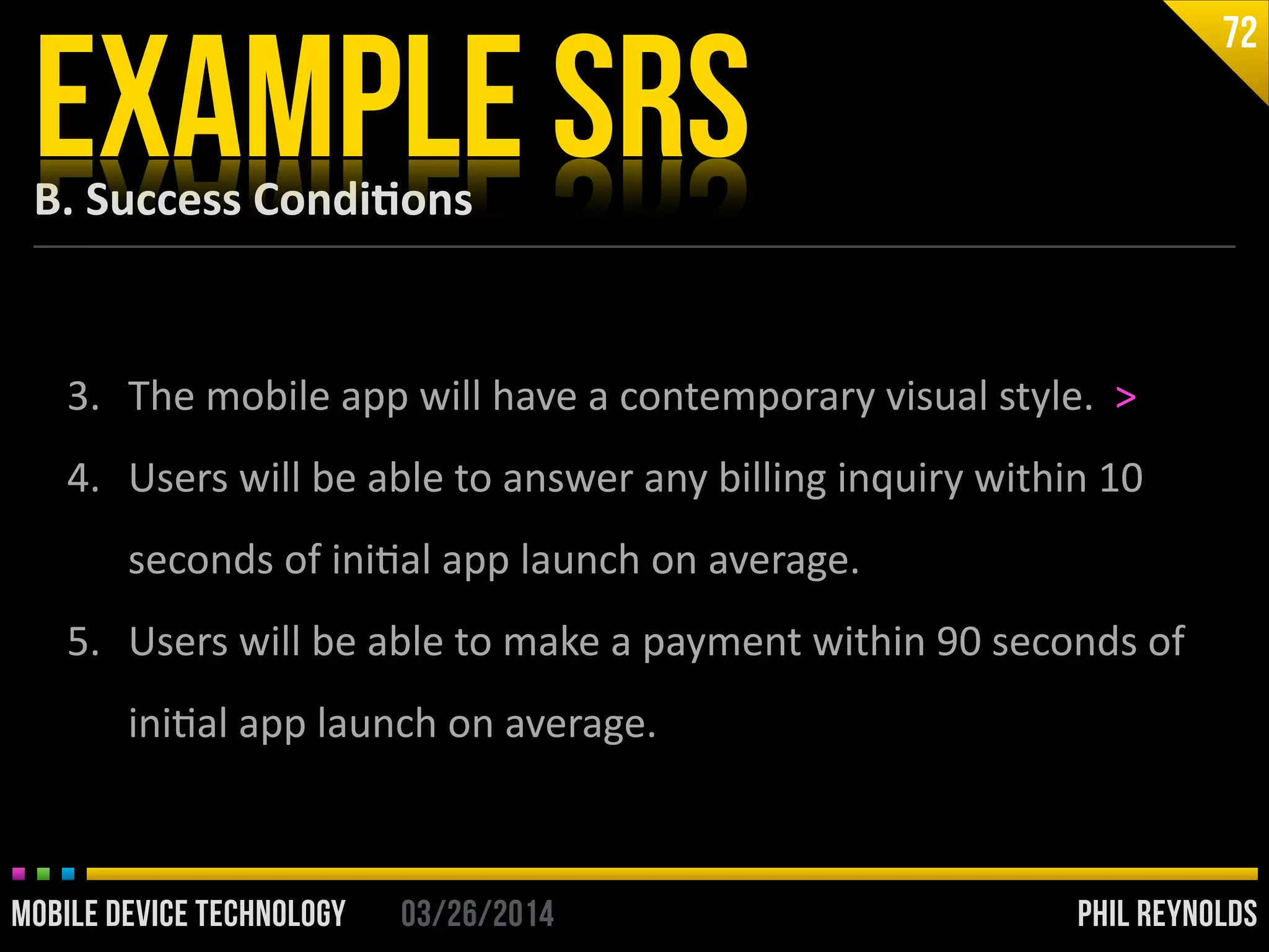 PHIL REYNOLDS03/26/2014MOBILE DEVICE TECHNOLOGY
B.	
  Success	
  Condi2ons
EXAMPLE SRS
72
3. The	
  mobile	
  app	
  will	
  have	
  a	
  contemporary	
  visual	
  style.	
  	
  >	
  
4. Users	
  will	
  be	
  able	
  to	
  answer	
  any	
  billing	
  inquiry	
  within	
  10	
  
seconds	
  of	
  iniIal	
  app	
  launch	
  on	
  average.	
  
5. Users	
  will	
  be	
  able	
  to	
  make	
  a	
  payment	
  within	
  90	
  seconds	
  of	
  
iniIal	
  app	
  launch	
  on	
  average.
 