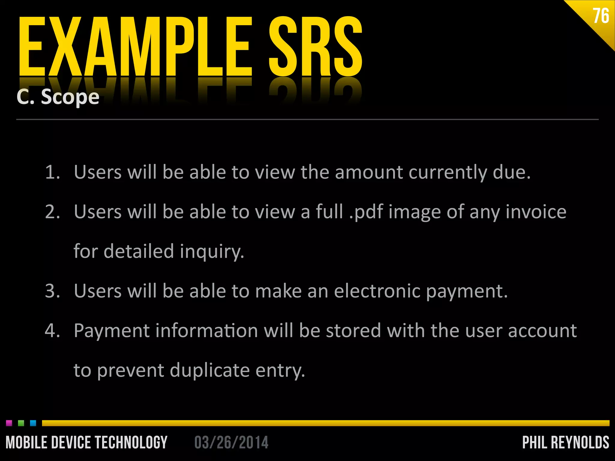 PHIL REYNOLDS03/26/2014MOBILE DEVICE TECHNOLOGY
C.	
  Scope
EXAMPLE SRS
76
1. Users	
  will	
  be	
  able	
  to	
  view	
  the	
  amount	
  currently	
  due.	
  
2. Users	
  will	
  be	
  able	
  to	
  view	
  a	
  full	
  .pdf	
  image	
  of	
  any	
  invoice	
  
for	
  detailed	
  inquiry.	
  
3. Users	
  will	
  be	
  able	
  to	
  make	
  an	
  electronic	
  payment.	
  
4. Payment	
  informaIon	
  will	
  be	
  stored	
  with	
  the	
  user	
  account	
  
to	
  prevent	
  duplicate	
  entry.
 