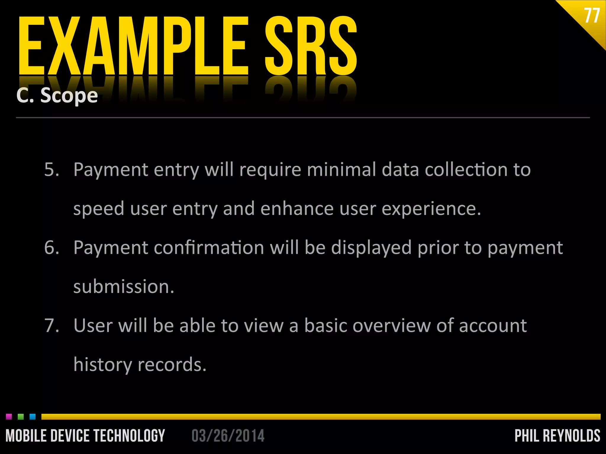 PHIL REYNOLDS03/26/2014MOBILE DEVICE TECHNOLOGY
C.	
  Scope
EXAMPLE SRS
77
5. Payment	
  entry	
  will	
  require	
  minimal	
  data	
  collecIon	
  to	
  
speed	
  user	
  entry	
  and	
  enhance	
  user	
  experience.	
  
6. Payment	
  conﬁrmaIon	
  will	
  be	
  displayed	
  prior	
  to	
  payment	
  
submission.	
  
7. User	
  will	
  be	
  able	
  to	
  view	
  a	
  basic	
  overview	
  of	
  account	
  
history	
  records.
 