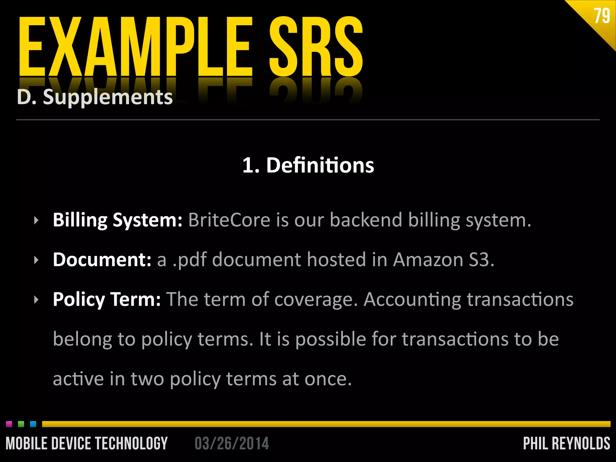PHIL REYNOLDS03/26/2014MOBILE DEVICE TECHNOLOGY
D.	
  Supplements
EXAMPLE SRS
79
1.	
  Deﬁni2ons
‣ Billing	
  System:	
  BriteCore	
  is	
  our	
  backend	
  billing	
  system.	
  
‣ Document:	
  a	
  .pdf	
  document	
  hosted	
  in	
  Amazon	
  S3.	
  
‣ Policy	
  Term:	
  The	
  term	
  of	
  coverage.	
  AccounIng	
  transacIons	
  
belong	
  to	
  policy	
  terms.	
  It	
  is	
  possible	
  for	
  transacIons	
  to	
  be	
  
acIve	
  in	
  two	
  policy	
  terms	
  at	
  once.
 