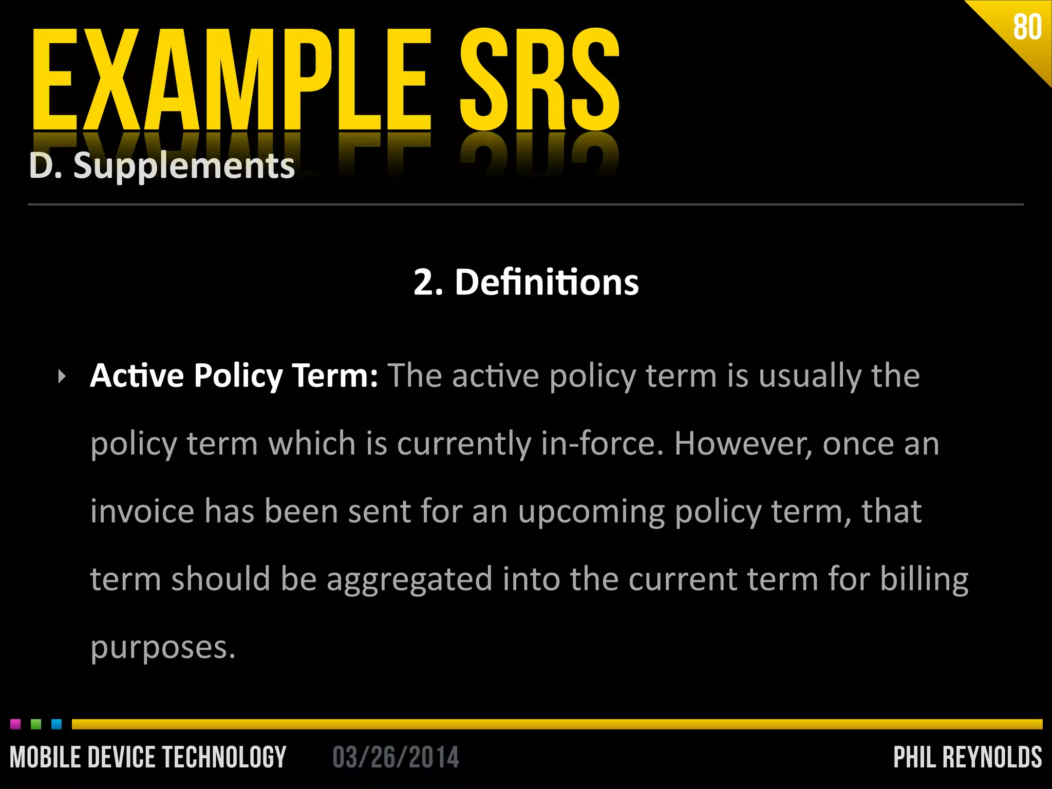 PHIL REYNOLDS03/26/2014MOBILE DEVICE TECHNOLOGY
D.	
  Supplements
EXAMPLE SRS
80
2.	
  Deﬁni2ons
‣ Ac2ve	
  Policy	
  Term:	
  The	
  acIve	
  policy	
  term	
  is	
  usually	
  the	
  
policy	
  term	
  which	
  is	
  currently	
  in-­‐force.	
  However,	
  once	
  an	
  
invoice	
  has	
  been	
  sent	
  for	
  an	
  upcoming	
  policy	
  term,	
  that	
  
term	
  should	
  be	
  aggregated	
  into	
  the	
  current	
  term	
  for	
  billing	
  
purposes.
 