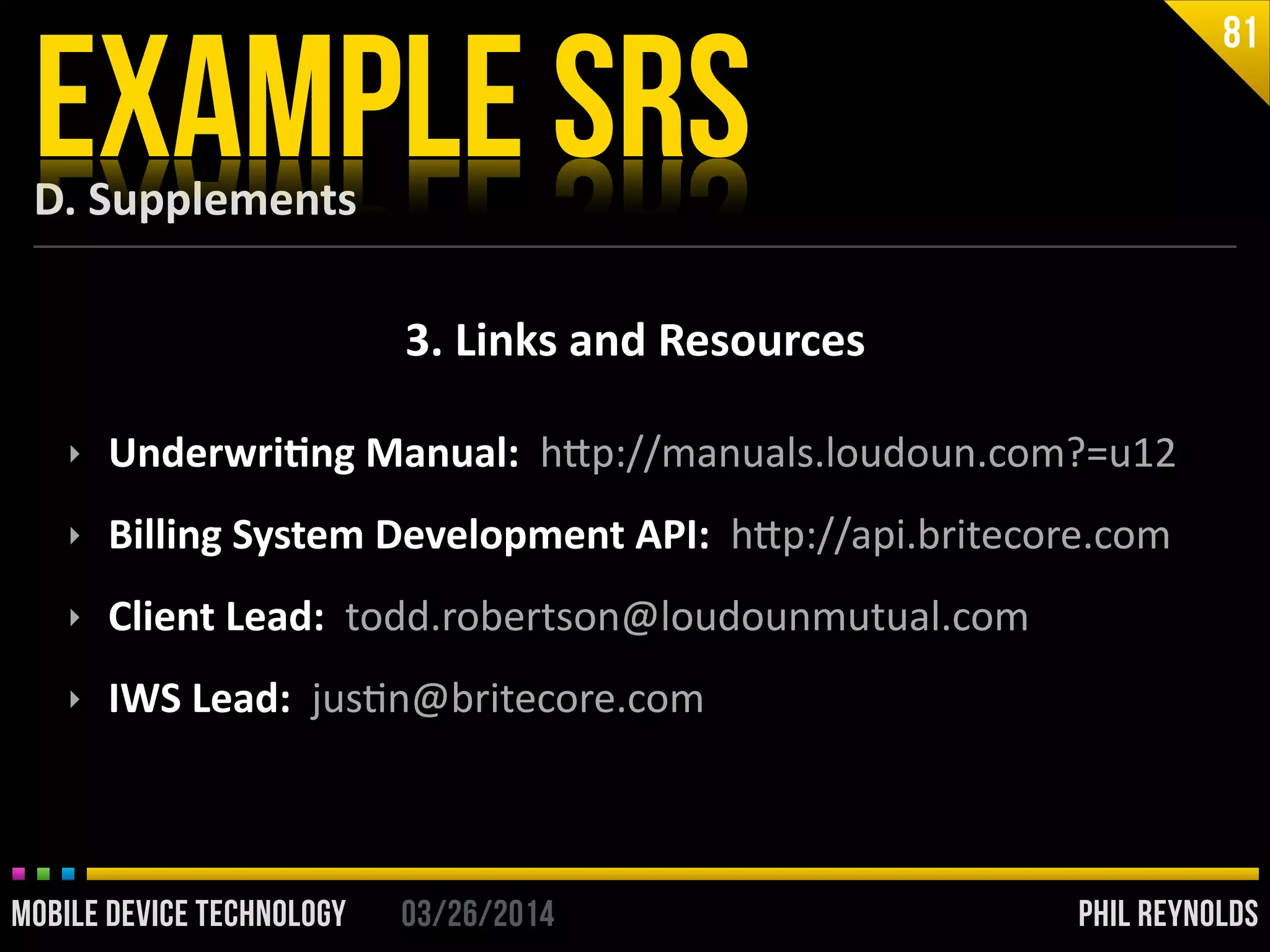PHIL REYNOLDS03/26/2014MOBILE DEVICE TECHNOLOGY
D.	
  Supplements
EXAMPLE SRS
81
3.	
  Links	
  and	
  Resources
‣ Underwri2ng	
  Manual:	
  	
  hip://manuals.loudoun.com?=u12	
  
‣ Billing	
  System	
  Development	
  API:	
  	
  hip://api.britecore.com	
  
‣ Client	
  Lead:	
  	
  todd.robertson@loudounmutual.com	
  
‣ IWS	
  Lead:	
  	
  jusIn@britecore.com
 