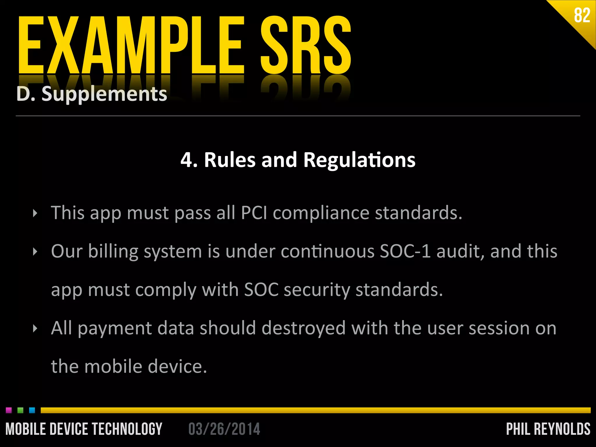 PHIL REYNOLDS03/26/2014MOBILE DEVICE TECHNOLOGY
D.	
  Supplements
EXAMPLE SRS
82
4.	
  Rules	
  and	
  Regula2ons
‣ This	
  app	
  must	
  pass	
  all	
  PCI	
  compliance	
  standards.	
  
‣ Our	
  billing	
  system	
  is	
  under	
  conInuous	
  SOC-­‐1	
  audit,	
  and	
  this	
  
app	
  must	
  comply	
  with	
  SOC	
  security	
  standards.	
  
‣ All	
  payment	
  data	
  should	
  destroyed	
  with	
  the	
  user	
  session	
  on	
  
the	
  mobile	
  device.
 