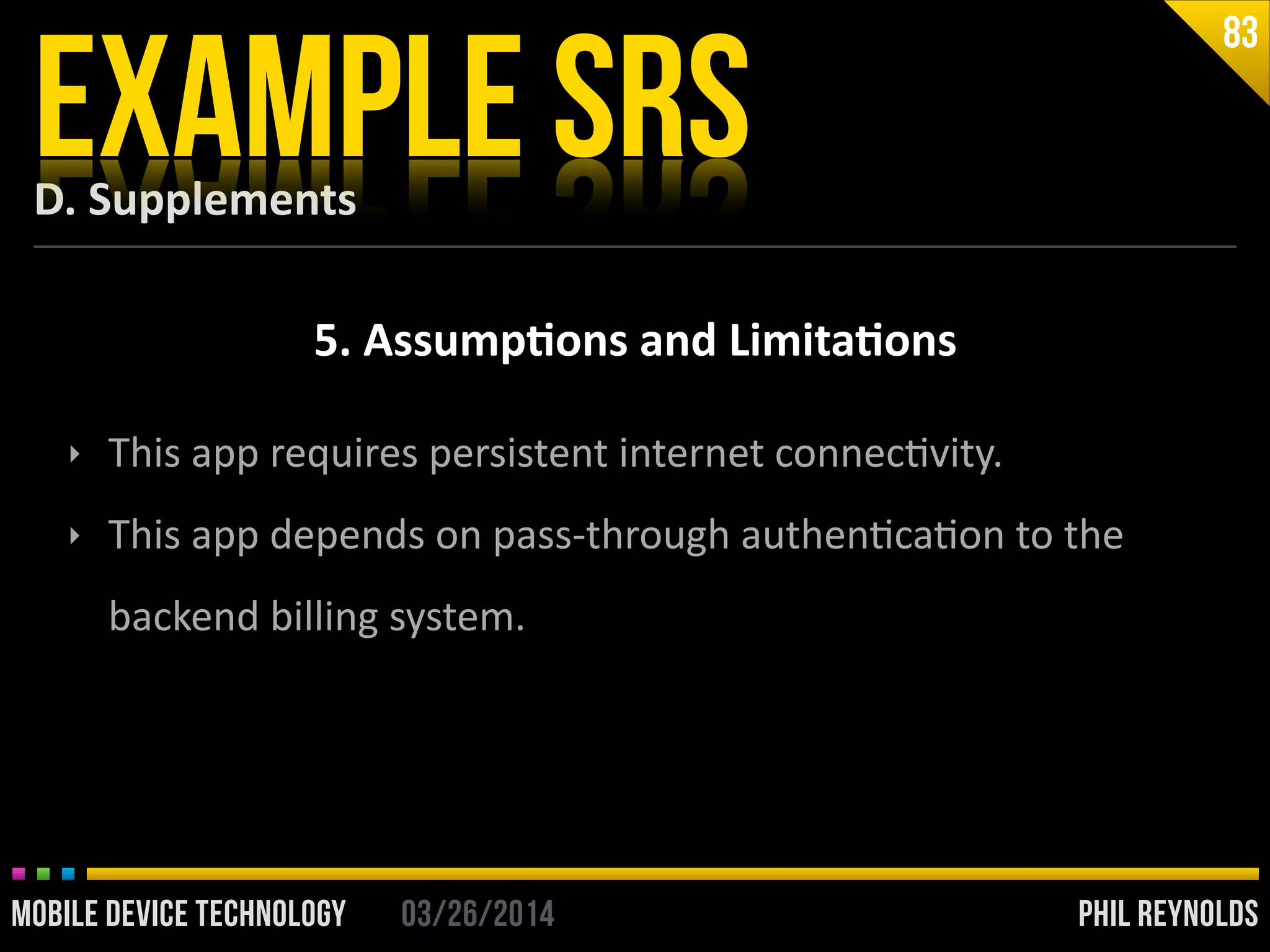 PHIL REYNOLDS03/26/2014MOBILE DEVICE TECHNOLOGY
D.	
  Supplements
EXAMPLE SRS
83
5.	
  Assump2ons	
  and	
  Limita2ons
‣ This	
  app	
  requires	
  persistent	
  internet	
  connecIvity.	
  
‣ This	
  app	
  depends	
  on	
  pass-­‐through	
  authenIcaIon	
  to	
  the	
  
backend	
  billing	
  system.
 