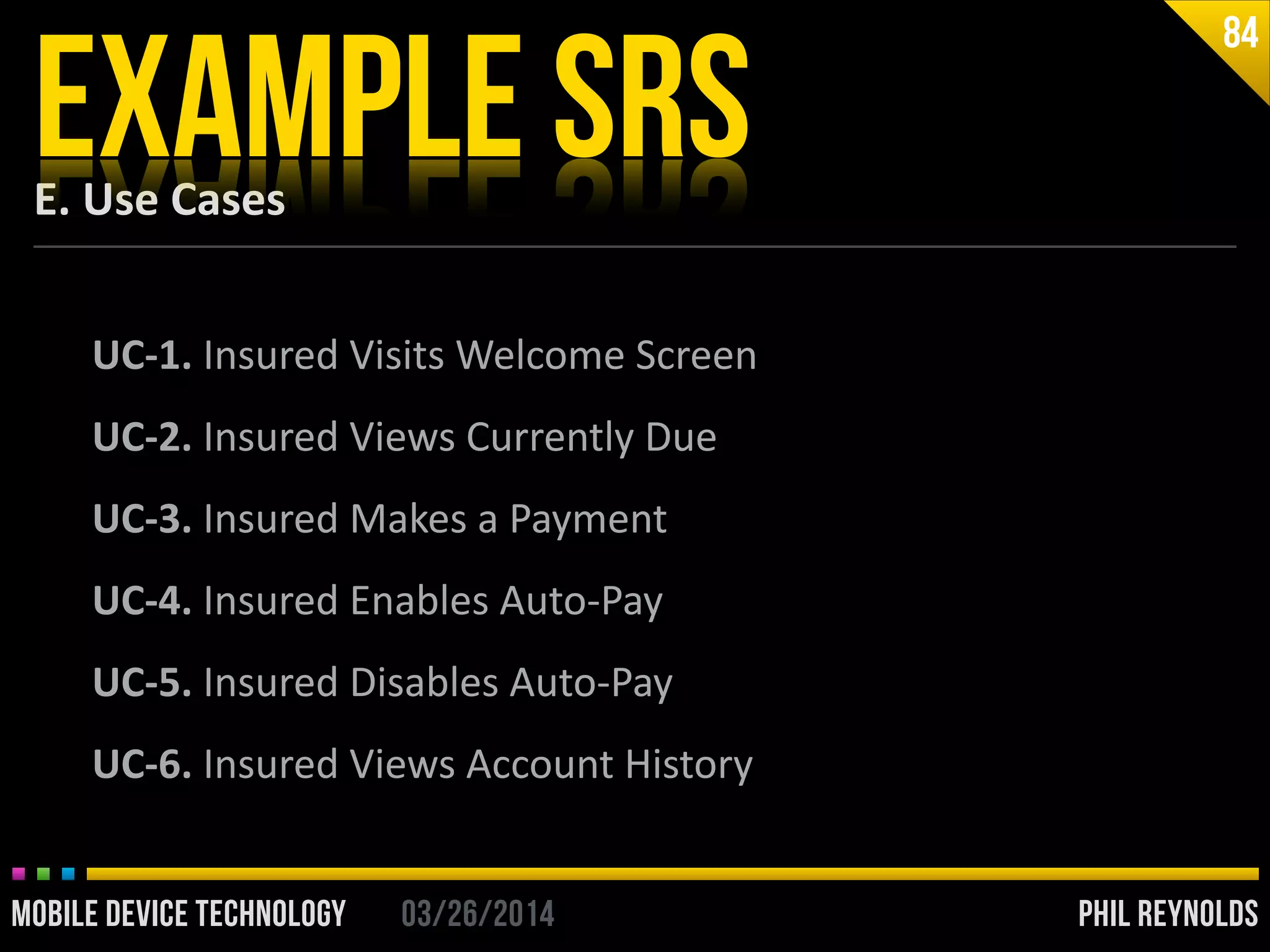 PHIL REYNOLDS03/26/2014MOBILE DEVICE TECHNOLOGY
E.	
  Use	
  Cases
EXAMPLE SRS
84
UC-­‐1.	
  Insured	
  Visits	
  Welcome	
  Screen	
  
UC-­‐2.	
  Insured	
  Views	
  Currently	
  Due	
  
UC-­‐3.	
  Insured	
  Makes	
  a	
  Payment	
  
UC-­‐4.	
  Insured	
  Enables	
  Auto-­‐Pay	
  
UC-­‐5.	
  Insured	
  Disables	
  Auto-­‐Pay	
  
UC-­‐6.	
  Insured	
  Views	
  Account	
  History
 