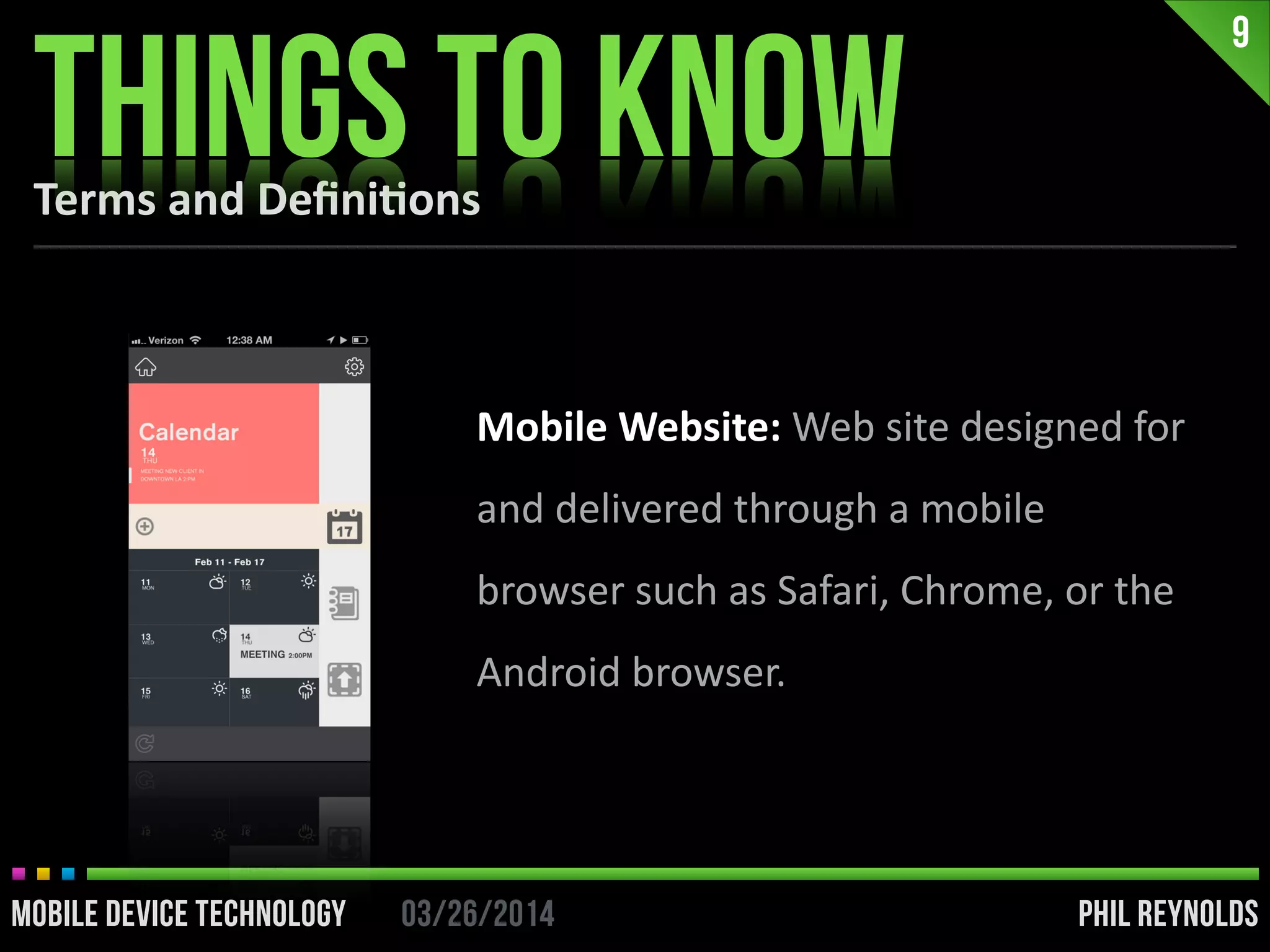 PHIL REYNOLDS03/26/2014MOBILE DEVICE TECHNOLOGY
9
PHIL REYNOLDS03/26/2014MOBILE DEVICE TECHNOLOGY
Mobile	
  Website:	
  Web	
  site	
  designed	
  for	
  
and	
  delivered	
  through	
  a	
  mobile	
  
browser	
  such	
  as	
  Safari,	
  Chrome,	
  or	
  the	
  
Android	
  browser.
Terms	
  and	
  Deﬁni2ons
THINGS TO KNOW
 
