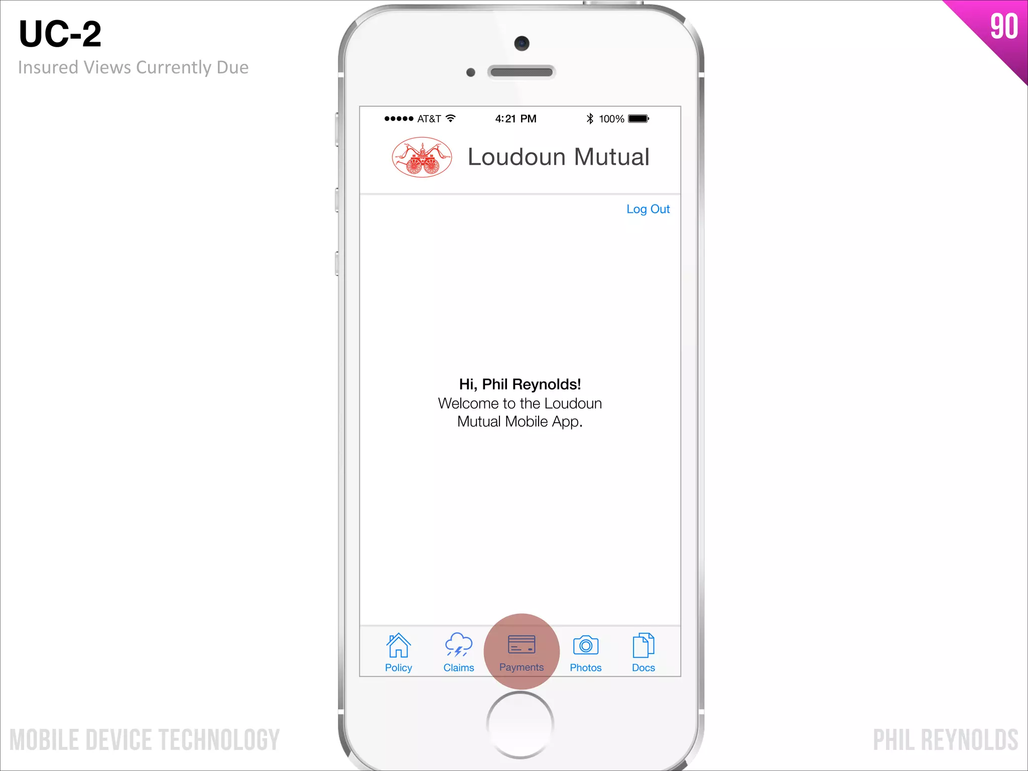 PHIL REYNOLDSMOBILE DEVICE TECHNOLOGY
90
Policy Claims PhotosPayments Docs
Loudoun Mutual
Welcome to the Loudoun
Mutual Mobile App.
Hi, Phil Reynolds!
Log Out
UC-2!
Insured	
  Views	
  Currently	
  Due
 