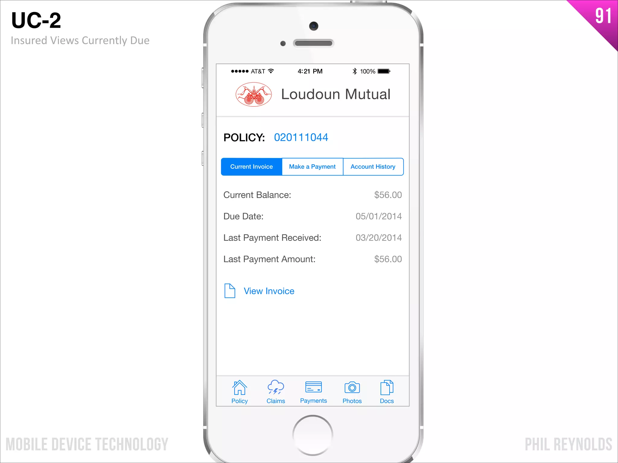 PHIL REYNOLDSMOBILE DEVICE TECHNOLOGY
91
POLICY: 020111044
Current Balance:
Due Date:
Last Payment Received:
Last Payment Amount:
$56.00
05/01/2014
03/20/2014
$56.00
View Invoice
Policy Claims PhotosPayments Docs
Loudoun Mutual
Make a Payment Account HistoryCurrent Invoice
UC-2!
Insured	
  Views	
  Currently	
  Due
 