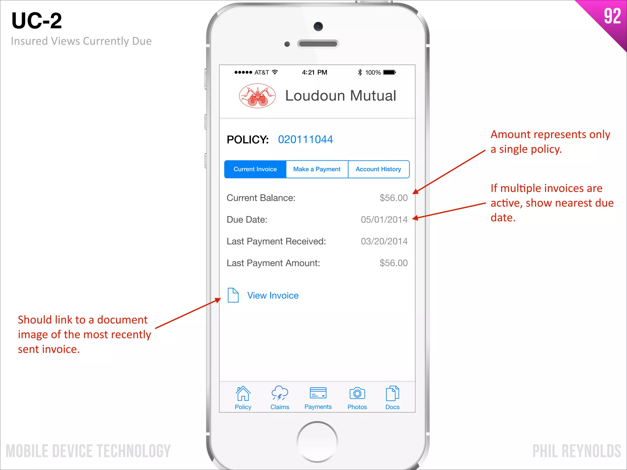 PHIL REYNOLDSMOBILE DEVICE TECHNOLOGY
92
POLICY: 020111044
Current Balance:
Due Date:
Last Payment Received:
Last Payment Amount:
$56.00
05/01/2014
03/20/2014
$56.00
View Invoice
Policy Claims PhotosPayments Docs
Loudoun Mutual
Make a Payment Account HistoryCurrent Invoice
Amount	
  represents	
  only	
  
a	
  single	
  policy.
If	
  mulIple	
  invoices	
  are	
  
acIve,	
  show	
  nearest	
  due	
  
date.
Should	
  link	
  to	
  a	
  document	
  
image	
  of	
  the	
  most	
  recently	
  
sent	
  invoice.
UC-2!
Insured	
  Views	
  Currently	
  Due
 