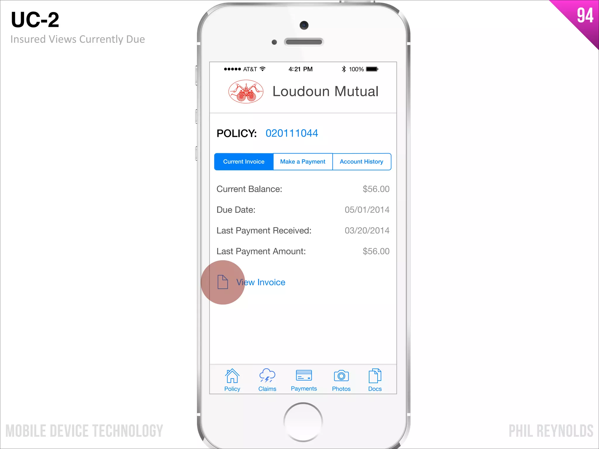 PHIL REYNOLDSMOBILE DEVICE TECHNOLOGY
94
POLICY: 020111044
Current Balance:
Due Date:
Last Payment Received:
Last Payment Amount:
$56.00
05/01/2014
03/20/2014
$56.00
View Invoice
Policy Claims PhotosPayments Docs
Loudoun Mutual
Make a Payment Account HistoryCurrent Invoice
UC-2!
Insured	
  Views	
  Currently	
  Due
 