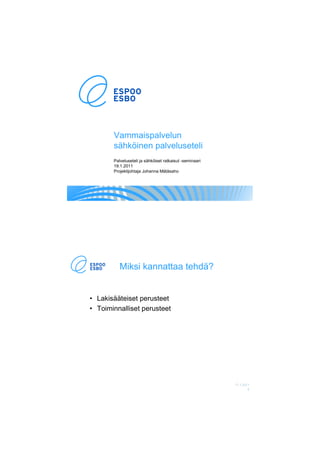 Vammaispalvelun
       sähköinen palveluseteli
       Palveluseteli ja sähköiset ratkaisut -seminaari
       19.1.2011
       Projektijohtaja Johanna Mätäsaho




          Miksi kannattaa tehdä?


• Lakisääteiset perusteet
• Toiminnalliset perusteet




                                                         17.1.2011
                                                                 2
 