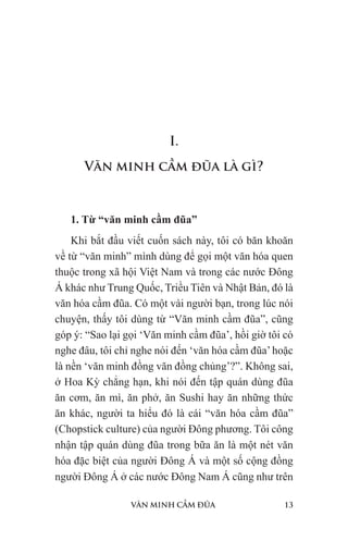 VĂN MINH CẦM ĐŨA 13
I.
Văn minh cầm đũa là gì?
1. Từ “văn minh cầm đũa”
Khi bắt đầu viết cuốn sách này, tôi có băn khoăn
về từ “văn minh” mình dùng để gọi một văn hóa quen
thuộc trong xã hội Việt Nam và trong các nước Đông
Á khác như Trung Quốc, Triều Tiên và Nhật Bản, đó là
văn hóa cầm đũa. Có một vài người bạn, trong lúc nói
chuyện, thấy tôi dùng từ “Văn minh cầm đũa”, cũng
góp ý: “Sao lại gọi ‘Văn minh cầm đũa’, hồi giờ tôi có
nghe đâu, tôi chỉ nghe nói đến ‘văn hóa cầm đũa’hoặc
là nền ‘văn minh đồng văn đồng chủng’?”. Không sai,
ở Hoa Kỳ chẳng hạn, khi nói đến tập quán dùng đũa
ăn cơm, ăn mì, ăn phở, ăn Sushi hay ăn những thức
ăn khác, người ta hiểu đó là cái “văn hóa cầm đũa”
(Chopstick culture) của người Đông phương. Tôi công
nhận tập quán dùng đũa trong bữa ăn là một nét văn
hóa đặc biệt của người Đông Á và một số cộng đồng
người Đông Á ở các nước Đông Nam Á cũng như trên
 