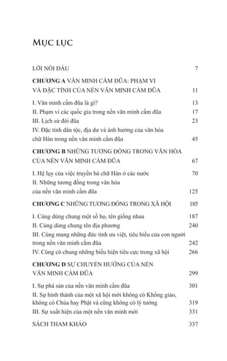 Mục lục
LỜI NÓI ĐẦU 7
CHƯƠNG A VĂN MINH CẦM ĐŨA: PHẠM VI
VÀ ĐẶC TÍNH CỦA NỀN VĂN MINH CẦM ĐŨA 11
I. Văn minh cầm đũa là gì? 13
II. Phạm vi các quốc gia trong nền văn minh cầm đũa 17
III. Lịch sử đôi đũa 23
IV. Đặc tính dân tộc, địa dư và ảnh hưởng của văn hóa
chữ Hán trong nền văn minh cầm đũa 45
CHƯƠNG B NHỮNG TƯƠNG ĐỒNG TRONG VĂN HÓA
CỦA NỀN VĂN MINH CẦM ĐŨA 67
I. Hệ lụy của việc truyền bá chữ Hán ở các nước 70
II. Những tương đồng trong văn hóa
của nền văn minh cầm đũa 125
CHƯƠNG C NHỮNG TƯƠNG ĐỒNG TRONG XÃ HỘI 185
I. Cùng dùng chung một số họ, tên giống nhau 187
II. Cùng dùng chung tên địa phương 240
III. Cùng mang những đức tính ưu việt, tiêu biểu của con người
trong nền văn minh cầm đũa 242
IV. Cùng có chung những biểu hiện tiêu cực trong xã hội 266
CHƯƠNG D SỰ CHUYỂN HƯỚNG CỦA NỀN
VĂN MINH CẦM ĐŨA 299
I. Sự phá sản của nền văn minh cầm đũa 301
II. Sự hình thành của một xã hội mới không có Khổng giáo,
không có Chúa hay Phật và cũng không có lý tưởng 319
III. Sự xuất hiện của một nền văn minh mới 331
SÁCH THAM KHẢO 337
 