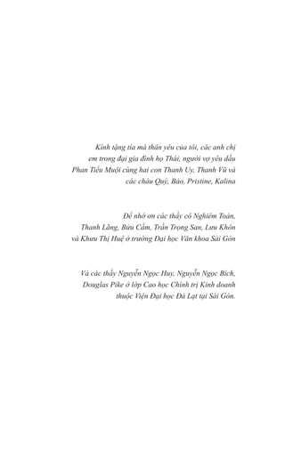 Kính tặng tía má thân yêu của tôi, các anh chị
em trong đại gia đình họ Thái, người vợ yêu dấu
Phan Tiểu Muội cùng hai con Thanh Uy, Thanh Vũ và
các cháu Quý, Bảo, Pristine, Kalina
Để nhớ ơn các thầy cô Nghiêm Toản,
Thanh Lãng, Bửu Cầm, Trần Trọng San, Lưu Khôn
và Khưu Thị Huệ ở trường Đại học Văn khoa Sài Gòn
Và các thầy Nguyễn Ngọc Huy, Nguyễn Ngọc Bích,
Douglas Pike ở lớp Cao học Chính trị Kinh doanh
thuộc Viện Đại học Đà Lạt tại Sài Gòn.
 