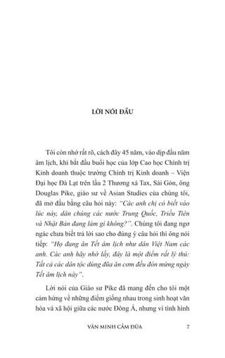 VĂN MINH CẦM ĐŨA 7
LỜI NÓI ĐẦU
Tôi còn nhớ rất rõ, cách đây 45 năm, vào dịp đầu năm
âm lịch, khi bắt đầu buổi học của lớp Cao học Chính trị
Kinh doanh thuộc trường Chính trị Kinh doanh – Viện
Đại học Đà Lạt trên lầu 2 Thương xá Tax, Sài Gòn, ông
Douglas Pike, giáo sư về Asian Studies của chúng tôi,
đã mở đầu bằng câu hỏi này: “Các anh chị có biết vào
lúc này, dân chúng các nước Trung Quốc, Triều Tiên
và Nhật Bản đang làm gì không?”. Chúng tôi đang ngơ
ngác chưa biết trả lời sao cho đúng ý câu hỏi thì ông nói
tiếp: “Họ đang ăn Tết âm lịch như dân Việt Nam các
anh. Các anh hãy nhớ lấy, đây là một điểm rất lý thú:
Tất cả các dân tộc dùng đũa ăn cơm đều đón mừng ngày
Tết âm lịch này”.
Lời nói của Giáo sư Pike đã mang đến cho tôi một
cảm hứng về những điểm giống nhau trong sinh hoạt văn
hóa và xã hội giữa các nước Đông Á, nhưng vì tình hình
 