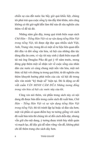 8 THÁI GIA KỲ
chiến sự của đất nước lúc bấy giờ quá khốc liệt, chúng
tôi phải trải qua cuộc sống ly tán đầy khó khăn, nên cũng
không có thì giờ nghĩ đến làm thế nào đi sâu nghiên cứu
thêm về đề tài đó.
Những năm gần đây, trong quá trình biên soạn sách
Chữ Hán – Tiếng Hán Việt và sự vận dụng tiếng Hán Việt
trong tiếng Việt, tôi được dịp đọc qua nhiều sách Việt,
Anh, Trung văn; trong đó có một số tư liệu liên quan đến
đôi đũa và đời sống văn hóa, xã hội của những dân tộc
dùng đũa ăn cơm, vì vậy tôi nảy sinh ý định biên soạn đề
tài mà ông Douglas Pike đã gợi ý 45 năm trước, mong
đóng góp thêm một số nhận xét về cuộc sống của nhân
dân các nước có cùng chung một nền văn hóa, một mô
thức xã hội với chúng ta trong quá khứ, từ đó nghiên cứu
thêm khuynh hướng phát triển của các xã hội đó trong
nền văn minh “kỹ thuật số” hiện tại. Đó là động cơ để
viết cuốn VĂN MINH CẦM ĐŨA Những tương đồng
trong văn hóa xã hội các nước này của tôi.
Cũng xin nói thêm, vài phần trong sách này có nội
dung đã được bàn đến trong cuốn sách đã xuất bản, Chữ
Hán – Tiếng Hán Việt và sự vận dụng tiếng Hán Việt
trong tiếng Việt, thì tôi tránh lặp lại hoặc sẽ đào sâu hơn;
một vài phần có quan điểm hay tư tưởng giống với sách
đã xuất bản trên thì chúng tôi sẽ đổi cách diễn đạt, nhưng
vẫn giữ cho nội dung, ý tưởng được trình bày nhất quán
và mạch lạc, để độc giả dễ nắm vững vấn đề, không phải
chỉ để thêm trang cho sách dày hơn.
 