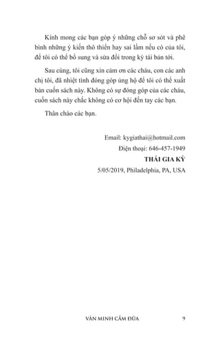 VĂN MINH CẦM ĐŨA 9
Kính mong các bạn góp ý những chỗ sơ sót và phê
bình những ý kiến thô thiển hay sai lầm nếu có của tôi,
để tôi có thể bổ sung và sửa đổi trong kỳ tái bản tới.
Sau cùng, tôi cũng xin cảm ơn các cháu, con các anh
chị tôi, đã nhiệt tình đóng góp ủng hộ để tôi có thể xuất
bản cuốn sách này. Không có sự đóng góp của các cháu,
cuốn sách này chắc không có cơ hội đến tay các bạn.
Thân chào các bạn.
Email: kygiathai@hotmail.com
Điện thoại: 646-457-1949
THÁI GIA KỲ
5/05/2019, Philadelphia, PA, USA
 