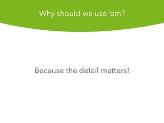 Because the detail matters!
Why should we use em?
 