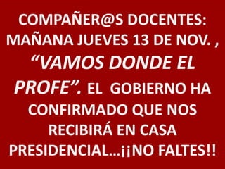 COMPAÑER@S DOCENTES: 
MAÑANA JUEVES 13 DE NOV. , 
“VAMOS DONDE EL 
PROFE”. EL GOBIERNO HA 
CONFIRMADO QUE NOS 
RECIBIRÁ EN CASA 
PRESIDENCIAL…¡¡NO FALTES!! 

