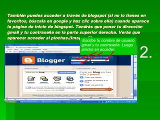 También puedes acceder a través de blogspot (si no lo tienes en favoritos, búscala en google y haz clic sobre ella) cuando aparece la página de inicio de blogspot. Tendrás que poner tu dirección gmail y tu contraseña en la parte superior derecha. Verás que aparece: acceder si pinchas.(Imagen 2) 2. Escribe tu nombre de usuario gmail y tu contraseña .Luego pincha en acceder. 
