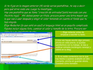 Si te fijas en la imagen anterior (4) verás varias pestañitas...te voy a decir para qué sirve cada una. Luego tu investigas... Hay una pestañita que se llama “creación de entradas”(está marcada con una flechita roja)    Ahí debes poner un título, procura poner una letra mayor que la que vas a usar después y elegir el color teniendo en cuenta el fondo que tu has elegido.  Elige Redactar (lo que está en azul) el lenguaje html es un poquillo complicado. Puedes incluir alguna foto, cambiar el color y tamaño de la letra. Procura ser claro/a y no enrollarte mucho. . Elige redactar antes de empezar a escribir tu texto. 2.Una vez hayas escrito algo primero pincha en vista previa, si quedas satisfecho/a con tu trabajo, le das a publicar entrada.(rectángulo naranja) y saldrá en tu blog. 3. Si no estás contento/a con lo que has hecho o quieres acabarlo en otro momento, pincha en guardar ahora. Quedará como borrador. 