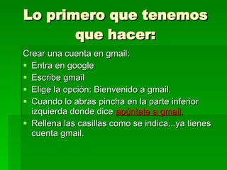 Lo primero que tenemos que hacer: Crear una cuenta en gmail: Entra en google Escribe gmail Elige la opción: Bienvenido a gmail. Cuando lo abras pincha en la parte inferior izquierda donde dice  apúntate a gmail . Rellena las casillas como se indica...ya tienes cuenta gmail. 