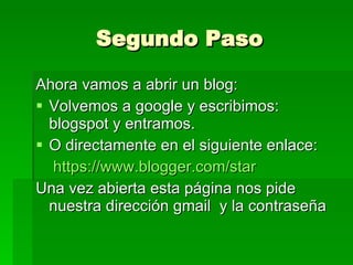 Segundo Paso Ahora vamos a abrir un blog: Volvemos a google y escribimos: blogspot y entramos. O directamente en el siguiente enlace: https://www.blogger.com/star Una vez abierta esta página nos pide nuestra dirección gmail  y la contraseña 