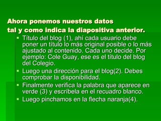 Ahora ponemos nuestros datos  tal y como indica la diapositiva anterior. Título del blog (1), ahí cada usuario debe poner un título lo más original posible o lo más ajustado al contenido. Cada uno decide. Por ejemplo: Cole Guay, ese es el título del blog del Colegio. Luego una dirección para el blog(2). Debes comprobar la disponibilidad. Finalmente verifica la palabra que aparece en verde (3) y escríbela en el recuadro blanco. Luego pinchamos en la flecha naranja(4). 