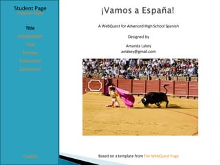 Student Page Title Introduction Task Process Evaluation Conclusion Credits [Teacher Page] A WebQuest for Advanced High School Spanish Designed by Amanda Lakey [email_address] Based on a template from  The WebQuest Page 
