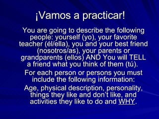 ¡Vamos a practicar!  You are going to describe the following people: yourself (yo), your favorite teacher (él/ella), you and your best friend (nosotros/as), your parents or grandparents (ellos) AND You will TELL a friend what you think of them (tú).  For each person or persons you must include the following information: Age, physical description, personality, things they like and don’t like, and activities they like to do and  WHY . 