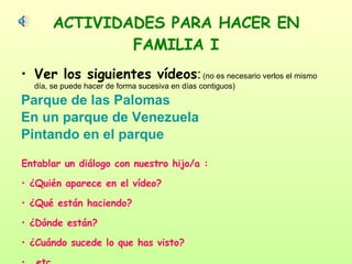 ACTIVIDADES PARA HACER EN FAMILIA I Ver los siguientes vídeos :   (no es necesario verlos el mismo día, se puede hacer de forma sucesiva en días contiguos) Parque de las Palomas En un parque de Venezuela Pintando en el parque Entablar un diálogo con nuestro hijo/a : ¿Quién aparece en el vídeo? ¿Qué están haciendo? ¿Dónde están? ¿Cuándo sucede lo que has visto? … etc. 