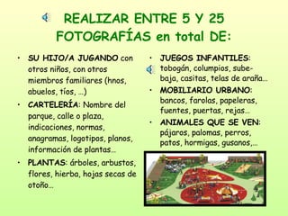 REALIZAR ENTRE 5 Y 25 FOTOGRAFÍAS en total DE: SU HIJO/A JUGANDO  con otros niños, con otros miembros familiares (hnos, abuelos, tíos, …) CARTELERÍA : Nombre del parque, calle o plaza, indicaciones, normas, anagramas, logotipos, planos, información de plantas… PLANTAS : árboles, arbustos, flores, hierba, hojas secas de otoño… JUEGOS INFANTILES : tobogán, columpios, sube-baja, casitas, telas de araña… MOBILIARIO URBANO : bancos, farolas, papeleras, fuentes, puertas, rejas… ANIMALES QUE SE VEN : pájaros, palomas, perros, patos, hormigas, gusanos,… 