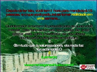 Depois de ler isto, você tem 1 hora para manda-lo á 15 pessoas, e o que você pediu irá se tornar  realidade em uma  semana...   Quanto maior o número de pessoas para as quais você mandar, mais forte se tornará  seu desejo. Se  você  ignorar  esta  carta, o contrário  ao  seu desejo  acontecerá ou ele jamais se realizará.   “Em tudo que á natureza opera, ela nada faz  bruscamente.”   (Lamarck) www.mensagensvirtuais.com.br 
