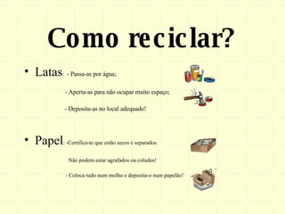 Como reciclar? Latas :  - Passa-as por água; - Aperta-as para não ocupar muito espaço;   - Deposita-as no local adequado! Papel : -Certifica-te que estão secos e separados.  Não podem estar agrafados ou colados! - Coloca tudo num molho e deposita-o num papelão! 