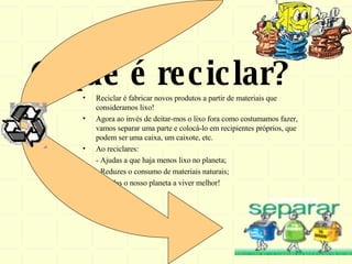 O que é reciclar? Reciclar é fabricar novos produtos a partir de materiais que consideramos lixo! Agora ao invés de deitar-mos o lixo fora como costumamos fazer, vamos separar uma parte e colocá-lo em recipientes próprios, que podem ser uma caixa, um caixote, etc. Ao reciclares: - Ajudas a que haja menos lixo no planeta; - Reduzes o consumo de materiais naturais; - Ajudas o nosso planeta a viver melhor! 
