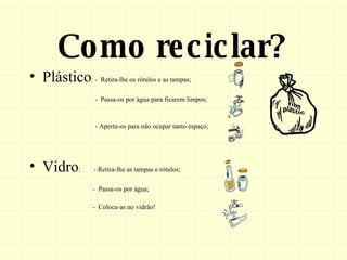 Como reciclar? Plástico : -  Retira-lhe os rótulos e as tampas; -  Passa-os por água para ficarem limpos;   - Aperta-os para não ocupar tanto espaço; Vidro :  - Retira-lhe as tampas e rótulos; -  Passa-os por água;  -  Coloca-as no vidrão! 