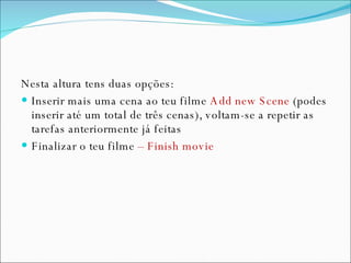 Nesta altura tens duas opções: Inserir mais uma cena ao teu filme  Add new Scene  (podes inserir até um total de três cenas), voltam-se a repetir as tarefas anteriormente já feitas Finalizar o teu filme  – Finish movie  