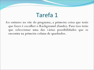 Tarefa 1 Ao entrares no site do programa, a primeira coisa que terás que fazer é escolher o Background (fundo). Para isso terás que seleccionar uma das várias possibilidades que se encontra na primeira coluna de quadrados. 