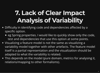 7. Lack of Clear Impact
Analysis of Variability
Difficulty in identifying code and dependencies affected by a
specific option.
eg Spring properties. I would like to quickly show only the code,
test and dependencies that use this option at some points.
Visualizing a feature model is not the same as visualizing a
variability model together with other artefacts. The feature model
itself is a partial representation and the visualization should be
adapted to what the variability is related.
This depends on the model (pure domain, metrics for analysing it,
relations/mapping to other formalisms).
12
 