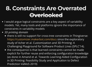 8. Constraints Are Overrated
Overlooked
I would argue logical constraints are a key aspect of variability
models. Yet, many tools and platforms ignore the importance of
constraints in variability models
3D printing domain
there is still no support for cross-tree constraints in Thingiverse:
since the exploratory
study of Acher et al. Customization and 3D Printing: A
Challenging Playground for Software Product Lines (SPLC'14).
the consequence is that learned constraints cannot be made
explicit for further reuse and enforcing configuration knowledge
(as done in Amand et al. Towards Learning-Aided Configuration
in 3D Printing: Feasibility Study and Application to Defect
Prediction VaMoS 2019)
https://customizer.makerbot.com/docs
13
 